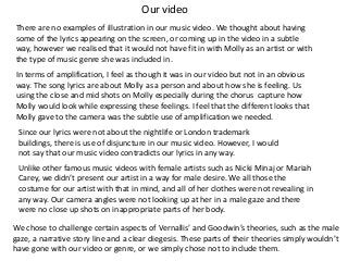 Our video
There are no examples of illustration in our music video. We thought about having
some of the lyrics appearing on the screen, or coming up in the video in a subtle
way, however we realised that it would not have fit in with Molly as an artist or with
the type of music genre she was included in.
In terms of amplification, I feel as though it was in our video but not in an obvious
way. The song lyrics are about Molly as a person and about how she is feeling. Us
using the close and mid shots on Molly especially during the chorus capture how
Molly would look while expressing these feelings. I feel that the different looks that
Molly gave to the camera was the subtle use of amplification we needed.
Since our lyrics were not about the nightlife or London trademark
buildings, there is use of disjuncture in our music video. However, I would
not say that our music video contradicts our lyrics in any way.

Unlike other famous music videos with female artists such as Nicki Minaj or Mariah
Carey, we didn’t present our artist in a way for male desire. We all those the
costume for our artist with that in mind, and all of her clothes were not revealing in
any way. Our camera angles were not looking up at her in a male gaze and there
were no close up shots on inappropriate parts of her body.
We chose to challenge certain aspects of Vernallis’ and Goodwin’s theories, such as the male
gaze, a narrative story line and a clear diegesis. These parts of their theories simply wouldn’t
have gone with our video or genre, or we simply chose not to include them.

 