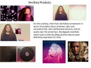 Ancillary Products

For the ancillary, I feel that I did follow conventions in
terms of constant colour schemes, clear and
consistent font, clear professional pictures, and no
words over the artists face. My digipak resembles
artists such as Ellie Goulding and her albums were
definitely inspiration for mine.

 