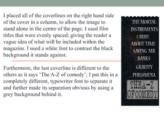 I placed all of the coverlines on the right hand side
of the cover in a column, to allow the image to
stand alone in the centre of the page. I used film
titles that were evenly spaced; giving the reader a
vague idea of what will be included within the
magazine. I used a white font to contrast the black
background it stands against.
Furthermore, the last coverline is different to the
others as it says „The A-Z of comedy‟; I put this in a
completely different, typewriter font to separate it
and further made its separation obvious by using a
grey background behind it.

 