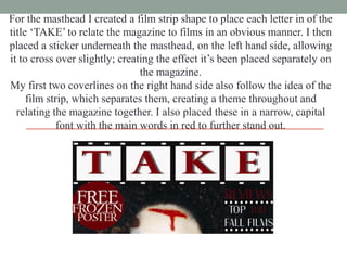 For the masthead I created a film strip shape to place each letter in of the
title „TAKE‟ to relate the magazine to films in an obvious manner. I then
placed a sticker underneath the masthead, on the left hand side, allowing
it to cross over slightly; creating the effect it‟s been placed separately on
the magazine.
My first two coverlines on the right hand side also follow the idea of the
film strip, which separates them, creating a theme throughout and
relating the magazine together. I also placed these in a narrow, capital
font with the main words in red to further stand out.

 