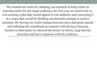 We created our trailer by adapting our research to help create an
enticing trailer for our target audience; the first way we tried to do so,
was creating a plot that would appeal to our audience and conveying it
in a sense that would be thrilling and dramatic enough to receive
attention. By having our trailer change between slow and quick speeds
and softening the soundtrack to contrast with having it become
harsher at other parts we allowed the horror to slowly seep into the
storyline and leave suspense with the audience.

 