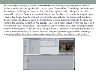 The most effective method I added to our trailer was the effects on certain shots to draw
further attention; the earthquake effect on the shot of the dead best friend helps to disorientate
the audience, furthering the suspense that is built through the trailer. Alongside this effect, I
put an effect of „echo‟ on the scream that‟s heard over the shot – this allows the diegetic sound
effect to last longer than the shot and heightens the eerie effect of the trailer, with this being
the only piece of dialogue used in the trailer it also shows a further insight into the story and
captures the audience‟s attention. We decided to not use diegetic speech within our trailer as it
would sound out of place against the soundtrack and would take away from the suspense that
progresses through the trailer. The only dialogue given is the scream which creates double the
effect it would normally as it furthers the eerie tone portrayed throughout whilst allowing a
sense of speech in the trailer – further connection the trailer to the audience and reality.

 