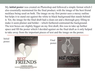 My initial poster was created on Photoshop and followed a simple format which I
also essentially maintained for the final product; with the image of the best friend
necklace being used on both. The image on my first poster uses a messy outline
but helps it to stand out against the white to black background that stands behind
it. Yet, the image for the final draft had a clean cut and a thorough grey filling to
make it seem plainer and bolder – which furthered contrasted the background.
The text boxes are slightly bigger on my first draft; this was to take up further
space and fill the poster which I decided against on the final draft as it only helped
to take away from the important pieces of text and the image on the poster.
Initial
poster:

Final
poster:

 