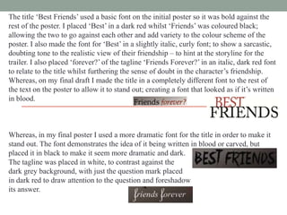 The title „Best Friends‟ used a basic font on the initial poster so it was bold against the
rest of the poster. I placed „Best‟ in a dark red whilst „Friends‟ was coloured black;
allowing the two to go against each other and add variety to the colour scheme of the
poster. I also made the font for „Best‟ in a slightly italic, curly font; to show a sarcastic,
doubting tone to the realistic view of their friendship – to hint at the storyline for the
trailer. I also placed „forever?‟ of the tagline „Friends Forever?‟ in an italic, dark red font
to relate to the title whilst furthering the sense of doubt in the character‟s friendship.
Whereas, on my final draft I made the title in a completely different font to the rest of
the text on the poster to allow it to stand out; creating a font that looked as if it‟s written
in blood.

Whereas, in my final poster I used a more dramatic font for the title in order to make it
stand out. The font demonstrates the idea of it being written in blood or carved, but
placed it in black to make it seem more dramatic and dark.
The tagline was placed in white, to contrast against the
dark grey background, with just the question mark placed
in dark red to draw attention to the question and foreshadow
its answer.

 