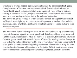 We chose to create a horror trailer, leaning towards the paranormal sub-genre
through the use of the main character coming back from the dead to haunt her
former best friend. I performed a lot of research into all types of horror trailers;
looking at the use of the text, diagetic sound effects, the soundtrack and camera
shots to create tension whilst capturing the audience‟s attention.
The horror trailers all seemed to follow the same format; having the trailer start of
softly with warm lighting, to create a sense of happiness, with slow takes and then
quickening shots after the horror begins, with the lighting becoming darker to form
a scary atmosphere.
The paranormal horror trailers gave me a further sense of how to lay out the trailer;
many of them used a gentle yet eerie soundtrack that changed from being slow and
light to slightly more forceful when the horror is at a climax, but it always returns to
the slow, gentle soundtrack towards the end of the trailer leaving an eerie thought as
to whether the ending of the film will be one of resolution. Therefore, in our trailer I
put a gentle, piano score at the beginning and the end of the trailer – using the same
one, to show the link and add continuity to the trailer. Whilst, placing a drone type
score with more of a drumming sound over the heightened, dramatic moments.

 