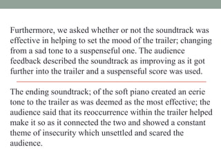 Furthermore, we asked whether or not the soundtrack was
effective in helping to set the mood of the trailer; changing
from a sad tone to a suspenseful one. The audience
feedback described the soundtrack as improving as it got
further into the trailer and a suspenseful score was used.
The ending soundtrack; of the soft piano created an eerie
tone to the trailer as was deemed as the most effective; the
audience said that its reoccurrence within the trailer helped
make it so as it connected the two and showed a constant
theme of insecurity which unsettled and scared the
audience.

 