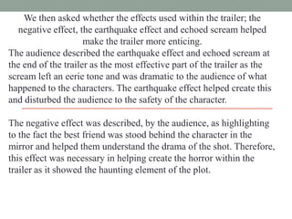 We then asked whether the effects used within the trailer; the
negative effect, the earthquake effect and echoed scream helped
make the trailer more enticing.
The audience described the earthquake effect and echoed scream at
the end of the trailer as the most effective part of the trailer as the
scream left an eerie tone and was dramatic to the audience of what
happened to the characters. The earthquake effect helped create this
and disturbed the audience to the safety of the character.
The negative effect was described, by the audience, as highlighting
to the fact the best friend was stood behind the character in the
mirror and helped them understand the drama of the shot. Therefore,
this effect was necessary in helping create the horror within the
trailer as it showed the haunting element of the plot.

 