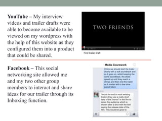 YouTube – My interview
videos and trailer drafts were
able to become available to be
viewed on my wordpress with
the help of this website as they
configured them into a product
that could be shared.
Facebook – This social
networking site allowed me
and my two other group
members to interact and share
ideas for our trailer through its
Inboxing function.

 