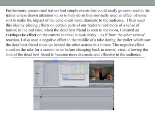 Furthermore, paranormal trailers had simple events that could easily go unnoticed in the
trailer unless drawn attention to, so to help do so they normally used an effect of some
sort to make the impact of the eerie event more dramatic to the audience. I then used
this idea by placing effects on certain parts of our trailer to add more of a sense of
horror; in the end take, when the dead best friend is seen in the room, I created an
earthquake effect on the camera to make it look shaky – as if from the other actress‟
reaction. I also used a negative effect in the middle of a take during the trailer which saw
the dead best friend show up behind the other actress in a mirror. The negative effect
stood on the take for a second or so before changing back to normal view; allowing the
shot of the dead best friend to become more dramatic and effective to the audience.

 