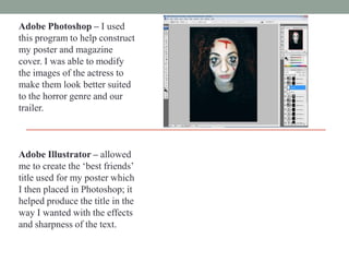 Adobe Photoshop – I used
this program to help construct
my poster and magazine
cover. I was able to modify
the images of the actress to
make them look better suited
to the horror genre and our
trailer.

Adobe Illustrator – allowed
me to create the „best friends‟
title used for my poster which
I then placed in Photoshop; it
helped produce the title in the
way I wanted with the effects
and sharpness of the text.

 