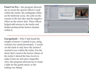 Final Cut Pro – this program allowed
me to create the special effects I used
within the trailer; the earthquake effect
on the bedroom scene, the echo on the
scream in the last take and the negative
effect on the mirror shot. These effects
helped add tension to the trailer and
further portrayed the horror element
within it.
Garageband – After I had found the
sample of music I wanted to use, using
websites for sound downloads, I would
cut the track to only have the section I
wanted to use within the trailer. For the
drone that‟s used at the horror climax of
the trailer I altered the bass levels to
make it heavier and more impactful.
Also, this program allowed me to create
a fade for the gentle music so the
ending was abrupt.

 
