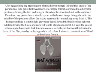 After researching the presentation of most horror posters I found that those of the
paranormal sub-genre followed more of a simple format, compared to other film
posters, allowing the text and images placed on them to stand out to the audience.
Therefore, my poster had a simple layout with the one image being placed in the
middle of the poster to allow the text to surround it – not taking away from it. The
background had a simple light grey tone that followed the basic colour scheme
whilst allowing the black and dark red text to stand out against it. I kept the colour
scheme quite basic with dark tones to create a dark theme that would link into the
basis of the film, also by including a dark red colour I allowed connotations of blood
to be drawn from it.

 
