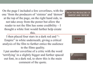 On the page I included a few coverlines, with the
one „from the producers of „sinister‟ and „demon‟‟
at the top of the page, on the right hand side, to
not take away from the poster but allow the
reader to not the film has some credibility – I
thought a white font would further help create
this.
I then placed four stars in a dark red and “Empire” in white underneath; giving a critical
analysis of the film to further entice the audience
to the films quality.
I put another coverline of a critic with the word
„terrifying‟ in a slightly bigger and further spaced
out font, in a dark red, to show this is the main
comment of the quote.

 