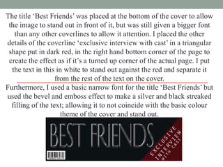 The title „Best Friends‟ was placed at the bottom of the cover to allow
the image to stand out in front of it, but was still given a bigger font
than any other coverlines to allow it attention. I placed the other
details of the coverline „exclusive interview with cast‟ in a triangular
shape put in dark red, in the right hand bottom corner of the page to
create the effect as if it‟s a turned up corner of the actual page. I put
the text in this in white to stand out against the red and separate it
from the rest of the text on the cover.
Furthermore, I used a basic narrow font for the title „Best Friends‟ but
used the bevel and emboss effect to make a silver and black streaked
filling of the text; allowing it to not coincide with the basic colour
theme of the cover and stand out.

 