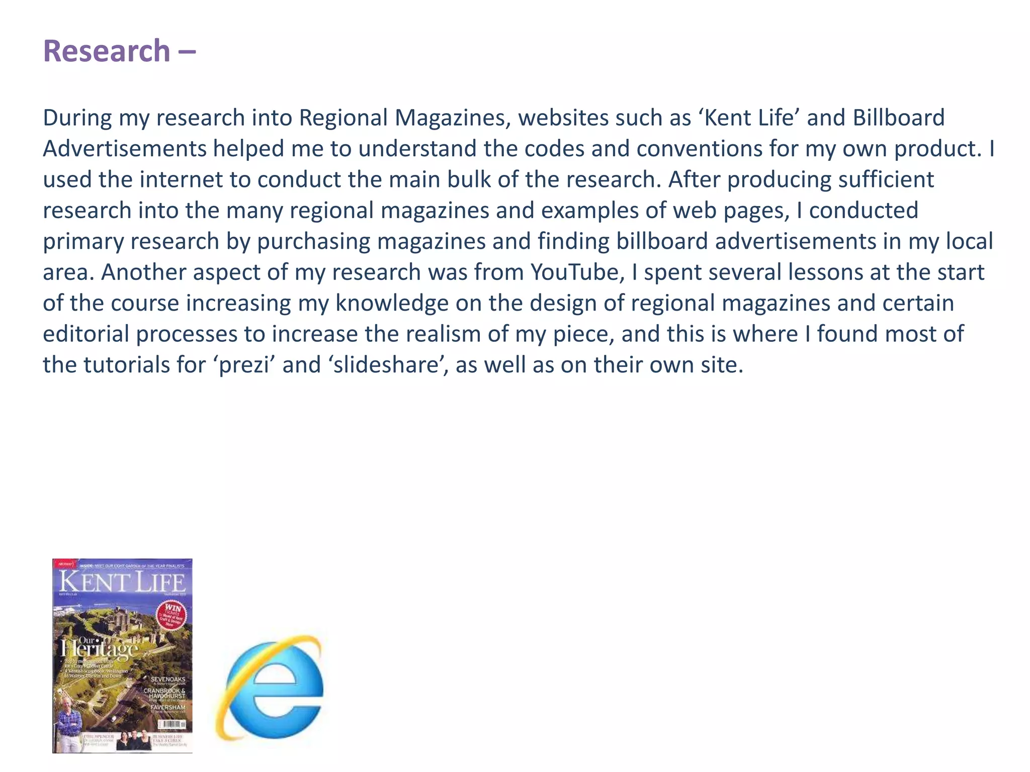 Research –
During my research into Regional Magazines, websites such as ‘Kent Life’ and Billboard
Advertisements helped me to understand the codes and conventions for my own product. I
used the internet to conduct the main bulk of the research. After producing sufficient
research into the many regional magazines and examples of web pages, I conducted
primary research by purchasing magazines and finding billboard advertisements in my local
area. Another aspect of my research was from YouTube, I spent several lessons at the start
of the course increasing my knowledge on the design of regional magazines and certain
editorial processes to increase the realism of my piece, and this is where I found most of
the tutorials for ‘prezi’ and ‘slideshare’, as well as on their own site.

 