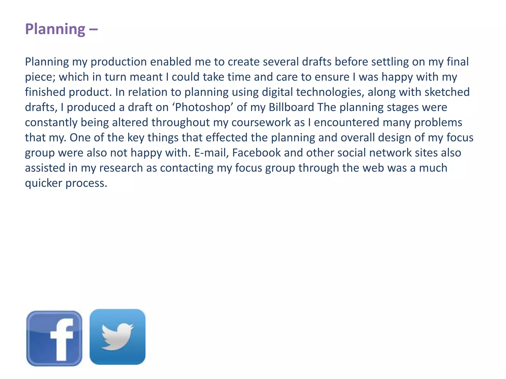 Planning –
Planning my production enabled me to create several drafts before settling on my final
piece; which in turn meant I could take time and care to ensure I was happy with my
finished product. In relation to planning using digital technologies, along with sketched
drafts, I produced a draft on ‘Photoshop’ of my Billboard The planning stages were
constantly being altered throughout my coursework as I encountered many problems
that my. One of the key things that effected the planning and overall design of my focus
group were also not happy with. E-mail, Facebook and other social network sites also
assisted in my research as contacting my focus group through the web was a much
quicker process.

 