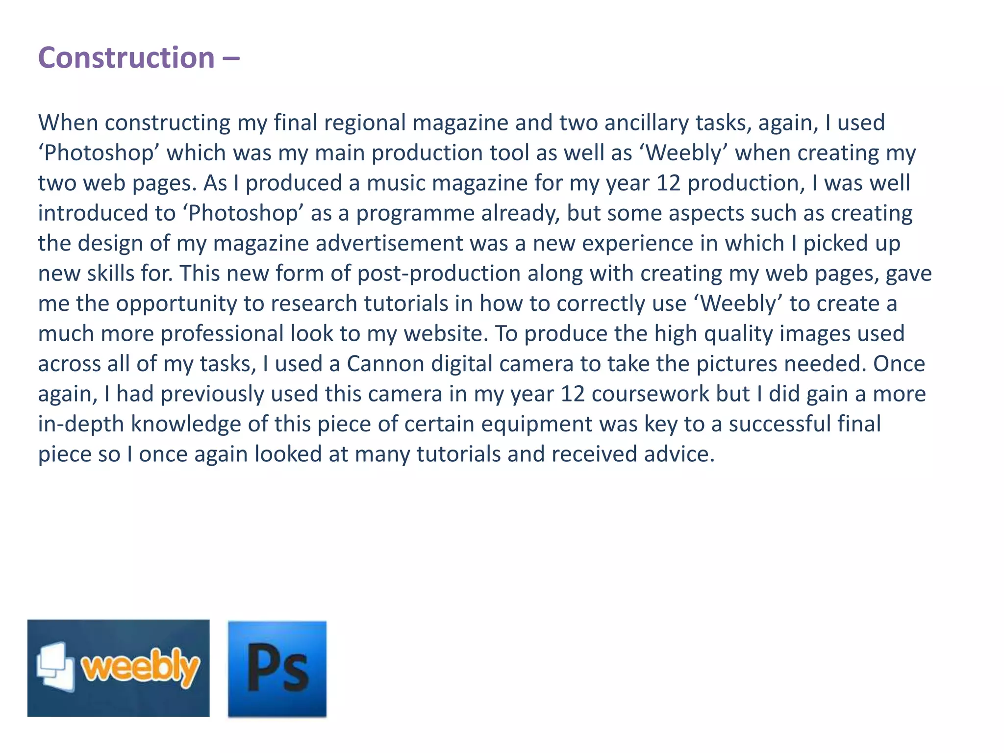 Construction –
When constructing my final regional magazine and two ancillary tasks, again, I used
‘Photoshop’ which was my main production tool as well as ‘Weebly’ when creating my
two web pages. As I produced a music magazine for my year 12 production, I was well
introduced to ‘Photoshop’ as a programme already, but some aspects such as creating
the design of my magazine advertisement was a new experience in which I picked up
new skills for. This new form of post-production along with creating my web pages, gave
me the opportunity to research tutorials in how to correctly use ‘Weebly’ to create a
much more professional look to my website. To produce the high quality images used
across all of my tasks, I used a Cannon digital camera to take the pictures needed. Once
again, I had previously used this camera in my year 12 coursework but I did gain a more
in-depth knowledge of this piece of certain equipment was key to a successful final
piece so I once again looked at many tutorials and received advice.

 