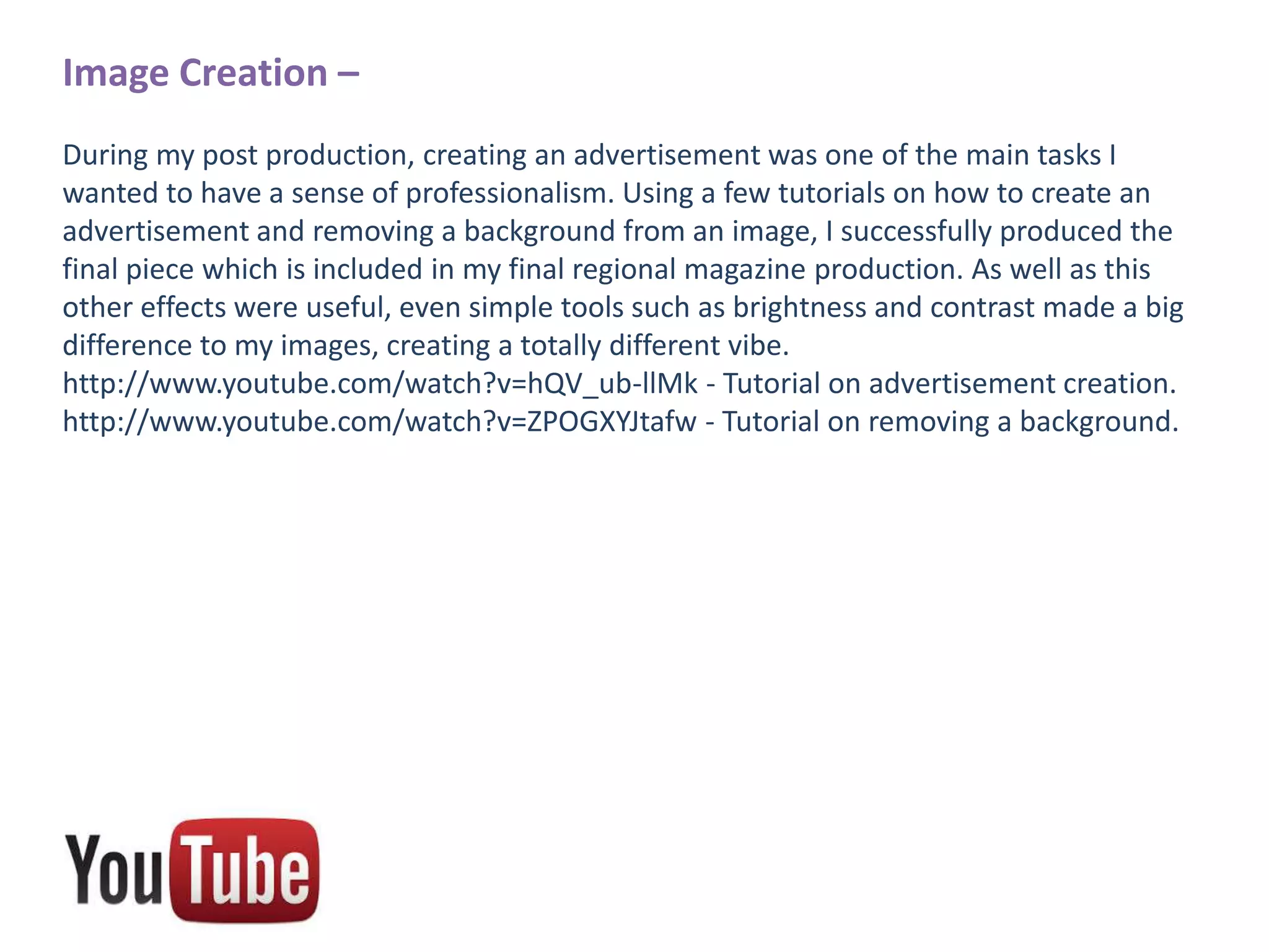 Image Creation –
During my post production, creating an advertisement was one of the main tasks I
wanted to have a sense of professionalism. Using a few tutorials on how to create an
advertisement and removing a background from an image, I successfully produced the
final piece which is included in my final regional magazine production. As well as this
other effects were useful, even simple tools such as brightness and contrast made a big
difference to my images, creating a totally different vibe.
http://www.youtube.com/watch?v=hQV_ub-llMk - Tutorial on advertisement creation.
http://www.youtube.com/watch?v=ZPOGXYJtafw - Tutorial on removing a background.

 