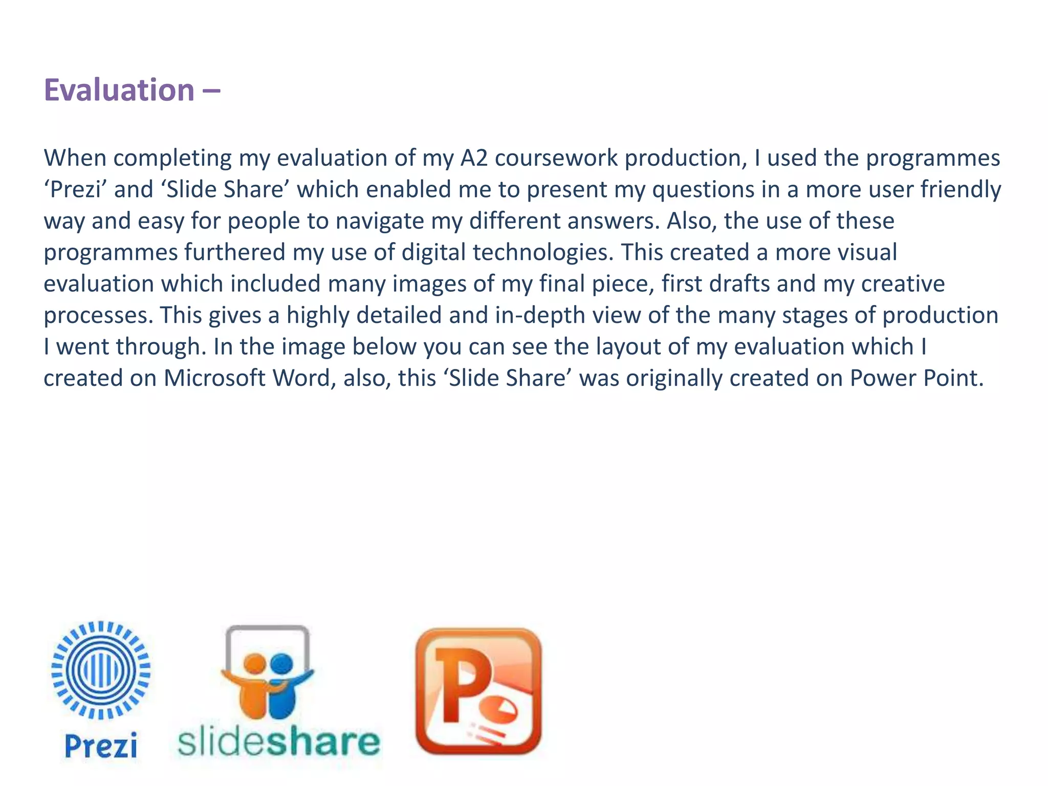 Evaluation –
When completing my evaluation of my A2 coursework production, I used the programmes
‘Prezi’ and ‘Slide Share’ which enabled me to present my questions in a more user friendly
way and easy for people to navigate my different answers. Also, the use of these
programmes furthered my use of digital technologies. This created a more visual
evaluation which included many images of my final piece, first drafts and my creative
processes. This gives a highly detailed and in-depth view of the many stages of production
I went through. In the image below you can see the layout of my evaluation which I
created on Microsoft Word, also, this ‘Slide Share’ was originally created on Power Point.

 