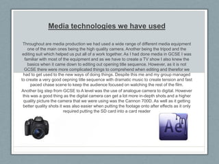 Media technologies we have used
Throughout are media production we had used a wide range of different media equipment
one of the main ones being the high quality camera. Another being the tripod and the
editing suit which helped us put all of a work together. As I had done media in GCSE I was
familiar with most of the equipment and as we have to create a TV show I also knew the
basics when it came down to editing out opening title sequence. However, as it is not
GCSE there were more complicated things to comprehend when editing and therefor we
had to get used to the new ways of doing things. Despite this me and my group managed
to create a very good oepning title sequence with dramatic music to create tension and fast
paced chase scene to keep the audience focused on watching the rest of the film.
Another big step from GCSE to A level was the use of analogue camera to digital. However
this was a good thing as the digital camera can get a lot more in-depth shots and a higher
quality picture the camera that we were using was the Cannon 700D. As well as it getting
better quality shots it was also easier when putting the footage onto after effects as it only
required putting the SD card into a card reader

 
