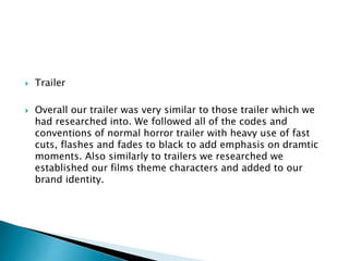  Trailer
 Overall our trailer was very similar to those trailer which we
had researched into. We followed all of the codes and
conventions of normal horror trailer with heavy use of fast
cuts, flashes and fades to black to add emphasis on dramtic
moments. Also similarly to trailers we researched we
established our films theme characters and added to our
brand identity.
 