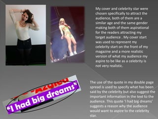 My cover and celebrity star were
chosen specifically to attract the
audience, both of them are a
similar age and the same gender
making both of them aspirational
for the readers attracting my
target audience . My cover start
was used to represent my
celebrity start on the front of my
magazine and a more realistic
version of what my audience my
aspire to be like as a celebrity is
not very realistic.
The use of the quote in my double page
spread is used to specify what has been
said by the celebrity but also suggest the
important information in the text to the
audience. This quote ‘I had big dreams’
suggests a reason why the audience
would want to aspire to the celebrity
star.
 