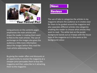 Using pictures on the contents pages
emphasises the main articles and
draws the reader in making them want
to flick to the main articles. The use of
anchorage on the images also gives the
audience a little more information
about the images before they read the
main article addressing them.
By giving the reader offers and discounts or
an opportunity to receive the magazine at a
cheaper price persuades them to buy the
magazine and then subscribe to it attracting
them to the magazine.
The use of tabs to categorise the articles in my
magazine attracts the audience as it creates ease
for them to be guided around the magazine and
also separates different articles into categories
enabling the reader to choose what articles they
want to read. The white text on the purple
background stands out as it keeps with the house
style of the magazine as it is the same as the
background colour.
 