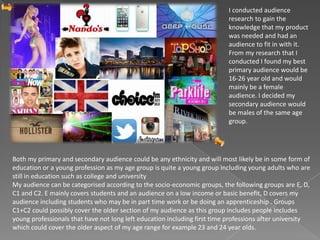 I conducted audience
research to gain the
knowledge that my product
was needed and had an
audience to fit in with it.
From my research that I
conducted I found my best
primary audience would be
16-26 year old and would
mainly be a female
audience. I decided my
secondary audience would
be males of the same age
group.
Both my primary and secondary audience could be any ethnicity and will most likely be in some form of
education or a young profession as my age group is quite a young group including young adults who are
still in education such as college and university
My audience can be categorised according to the socio-economic groups, the following groups are E, D,
C1 and C2. E mainly covers students and an audience on a low income or basic benefit, D covers my
audience including students who may be in part time work or be doing an apprenticeship . Groups
C1+C2 could possibly cover the older section of my audience as this group includes people includes
young professionals that have not long left education including first time professions after university
which could cover the older aspect of my age range for example 23 and 24 year olds.
 