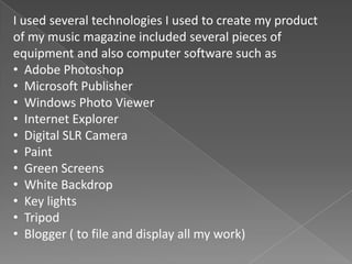 I used several technologies I used to create my product
of my music magazine included several pieces of
equipment and also computer software such as
• Adobe Photoshop
• Microsoft Publisher
• Windows Photo Viewer
• Internet Explorer
• Digital SLR Camera
• Paint
• Green Screens
• White Backdrop
• Key lights
• Tripod
• Blogger ( to file and display all my work)
 