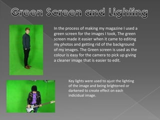 In the process of making my magazine I used a
green screen for the images I took, The green
screen made it easier when it came to editing
my photos and getting rid of the background
of my images. The Green screen is used as the
colour is easy for the camera to pick up giving
a cleaner image that is easier to edit.
Key lights were used to ajust the lighting
of the image and being brightened or
darkened to create effect on each
indicidual image.
 