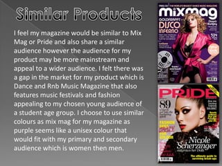 I feel my magazine would be similar to Mix
Mag or Pride and also share a similar
audience however the audience for my
product may be more mainstream and
appeal to a wider audience. I felt there was
a gap in the market for my product which is
Dance and Rnb Music Magazine that also
features music festivals and fashion
appealing to my chosen young audience of
a student age group. I choose to use similar
colours as mix mag for my magazine as
purple seems like a unisex colour that
would fit with my primary and secondary
audience which is women then men.
 