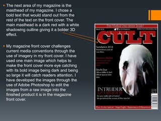  The next area of my magazine is the
masthead of my magazine. I chose a
bold text that would stand out from the
rest of the text on the front cover. The
main masthead is a dark red with a white
shadowing outline giving it a bolder 3D
effect.
 My magazine front cover challenges
current media conventions through the
use of imagery in my front cover. I have
used one main image which helps to
make the front cover more eye catching
with its bold image being dark and being
so large it will catch readers attention. I
have developed the images through the
use of Adobe Photoshop to edit the
images from a raw image into the
finished product it is in the magazine
front cover.
 