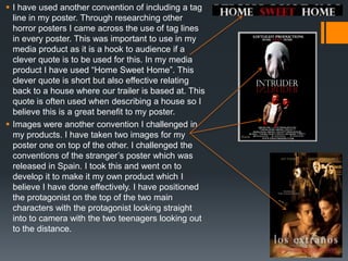  I have used another convention of including a tag
line in my poster. Through researching other
horror posters I came across the use of tag lines
in every poster. This was important to use in my
media product as it is a hook to audience if a
clever quote is to be used for this. In my media
product I have used “Home Sweet Home”. This
clever quote is short but also effective relating
back to a house where our trailer is based at. This
quote is often used when describing a house so I
believe this is a great benefit to my poster.
 Images were another convention I challenged in
my products. I have taken two images for my
poster one on top of the other. I challenged the
conventions of the stranger‟s poster which was
released in Spain. I took this and went on to
develop it to make it my own product which I
believe I have done effectively. I have positioned
the protagonist on the top of the two main
characters with the protagonist looking straight
into to camera with the two teenagers looking out
to the distance.
 