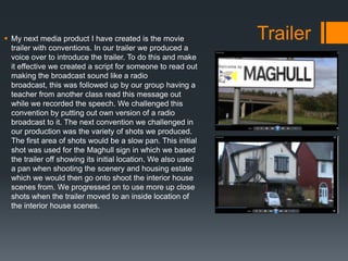  My next media product I have created is the movie
trailer with conventions. In our trailer we produced a
voice over to introduce the trailer. To do this and make
it effective we created a script for someone to read out
making the broadcast sound like a radio
broadcast, this was followed up by our group having a
teacher from another class read this message out
while we recorded the speech. We challenged this
convention by putting out own version of a radio
broadcast to it. The next convention we challenged in
our production was the variety of shots we produced.
The first area of shots would be a slow pan. This initial
shot was used for the Maghull sign in which we based
the trailer off showing its initial location. We also used
a pan when shooting the scenery and housing estate
which we would then go onto shoot the interior house
scenes from. We progressed on to use more up close
shots when the trailer moved to an inside location of
the interior house scenes.
Trailer
 
