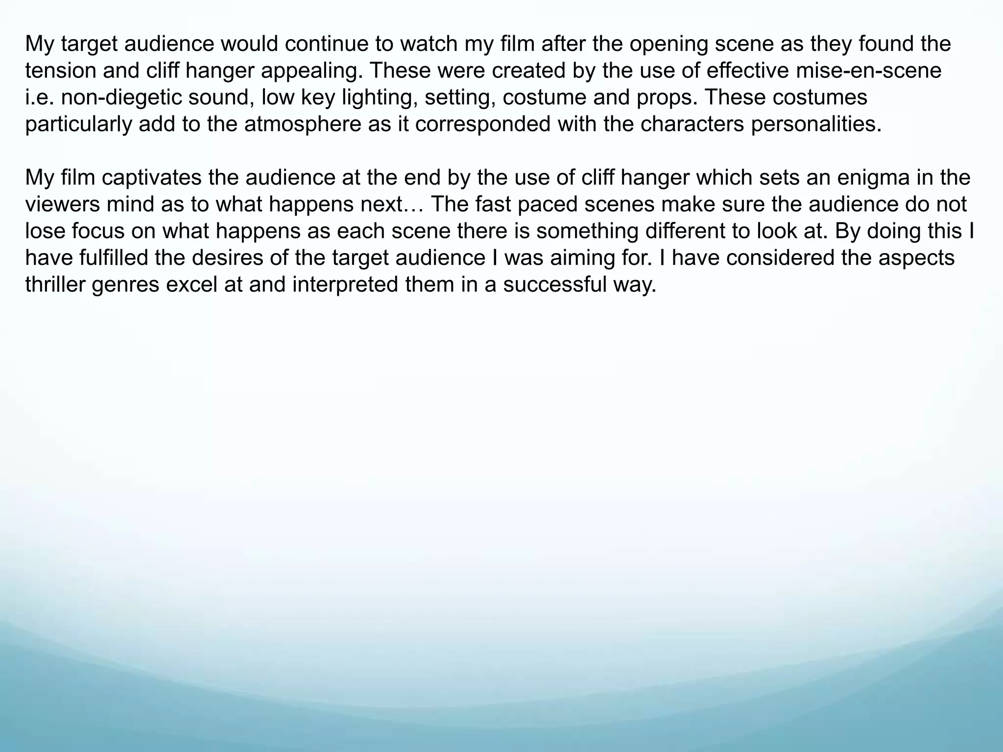 My target audience would continue to watch my film after the opening scene as they found the
tension and cliff hanger appealing. These were created by the use of effective mise-en-scene
i.e. non-diegetic sound, low key lighting, setting, costume and props. These costumes
particularly add to the atmosphere as it corresponded with the characters personalities.
My film captivates the audience at the end by the use of cliff hanger which sets an enigma in the
viewers mind as to what happens next… The fast paced scenes make sure the audience do not
lose focus on what happens as each scene there is something different to look at. By doing this I
have fulfilled the desires of the target audience I was aiming for. I have considered the aspects
thriller genres excel at and interpreted them in a successful way.
 