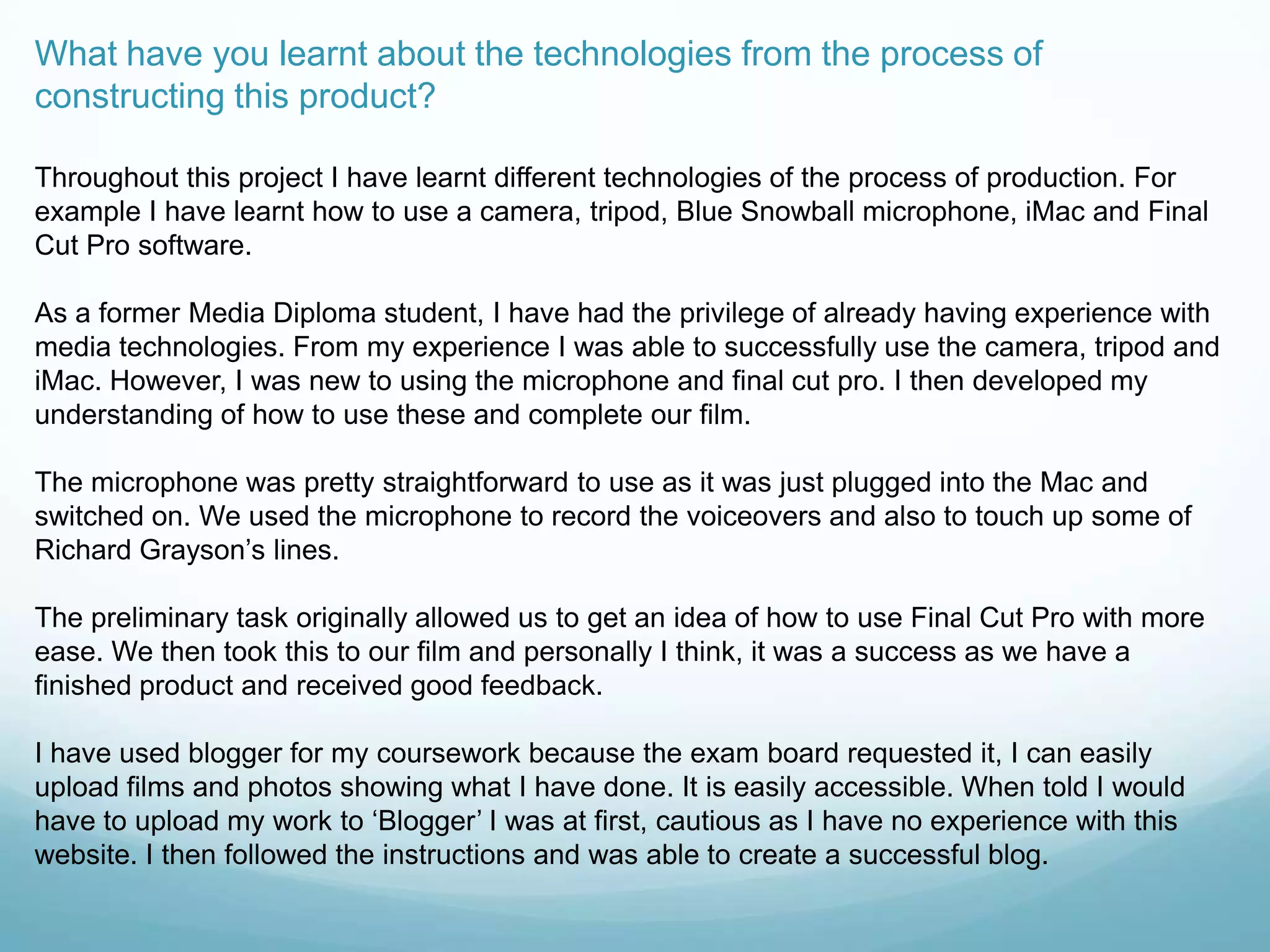 What have you learnt about the technologies from the process of
constructing this product?
Throughout this project I have learnt different technologies of the process of production. For
example I have learnt how to use a camera, tripod, Blue Snowball microphone, iMac and Final
Cut Pro software.
As a former Media Diploma student, I have had the privilege of already having experience with
media technologies. From my experience I was able to successfully use the camera, tripod and
iMac. However, I was new to using the microphone and final cut pro. I then developed my
understanding of how to use these and complete our film.
The microphone was pretty straightforward to use as it was just plugged into the Mac and
switched on. We used the microphone to record the voiceovers and also to touch up some of
Richard Grayson‟s lines.
The preliminary task originally allowed us to get an idea of how to use Final Cut Pro with more
ease. We then took this to our film and personally I think, it was a success as we have a
finished product and received good feedback.
I have used blogger for my coursework because the exam board requested it, I can easily
upload films and photos showing what I have done. It is easily accessible. When told I would
have to upload my work to „Blogger‟ I was at first, cautious as I have no experience with this
website. I then followed the instructions and was able to create a successful blog.
 