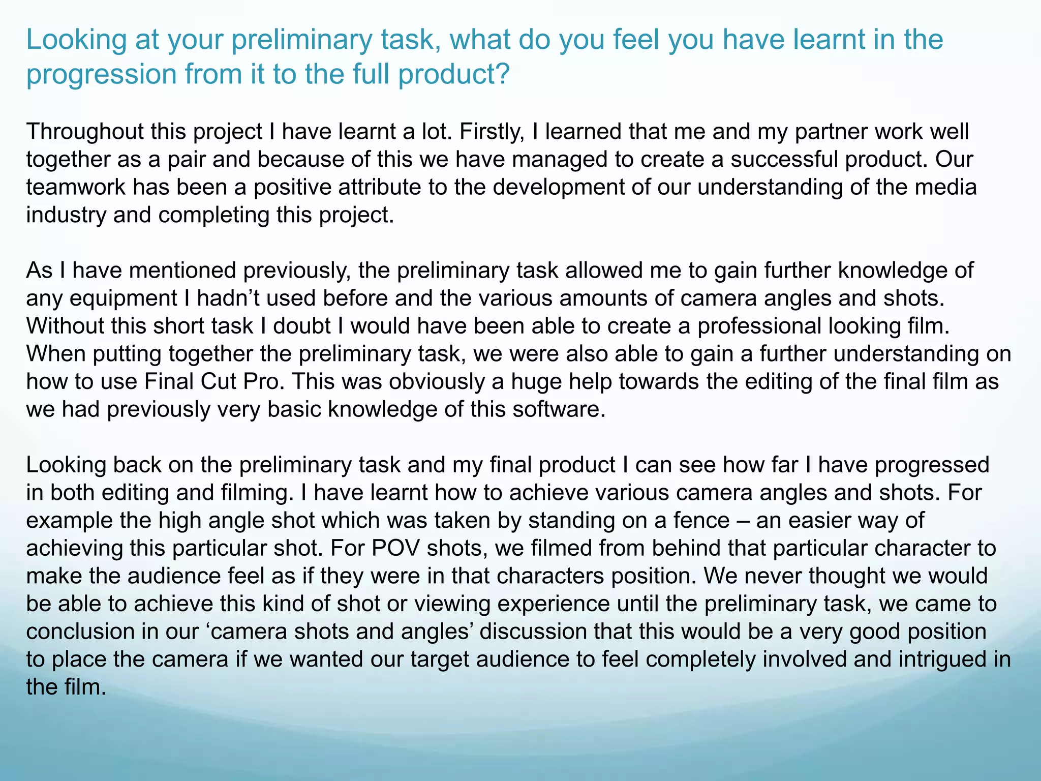 Looking at your preliminary task, what do you feel you have learnt in the
progression from it to the full product?
Throughout this project I have learnt a lot. Firstly, I learned that me and my partner work well
together as a pair and because of this we have managed to create a successful product. Our
teamwork has been a positive attribute to the development of our understanding of the media
industry and completing this project.
As I have mentioned previously, the preliminary task allowed me to gain further knowledge of
any equipment I hadn‟t used before and the various amounts of camera angles and shots.
Without this short task I doubt I would have been able to create a professional looking film.
When putting together the preliminary task, we were also able to gain a further understanding on
how to use Final Cut Pro. This was obviously a huge help towards the editing of the final film as
we had previously very basic knowledge of this software.
Looking back on the preliminary task and my final product I can see how far I have progressed
in both editing and filming. I have learnt how to achieve various camera angles and shots. For
example the high angle shot which was taken by standing on a fence – an easier way of
achieving this particular shot. For POV shots, we filmed from behind that particular character to
make the audience feel as if they were in that characters position. We never thought we would
be able to achieve this kind of shot or viewing experience until the preliminary task, we came to
conclusion in our „camera shots and angles‟ discussion that this would be a very good position
to place the camera if we wanted our target audience to feel completely involved and intrigued in
the film.
 