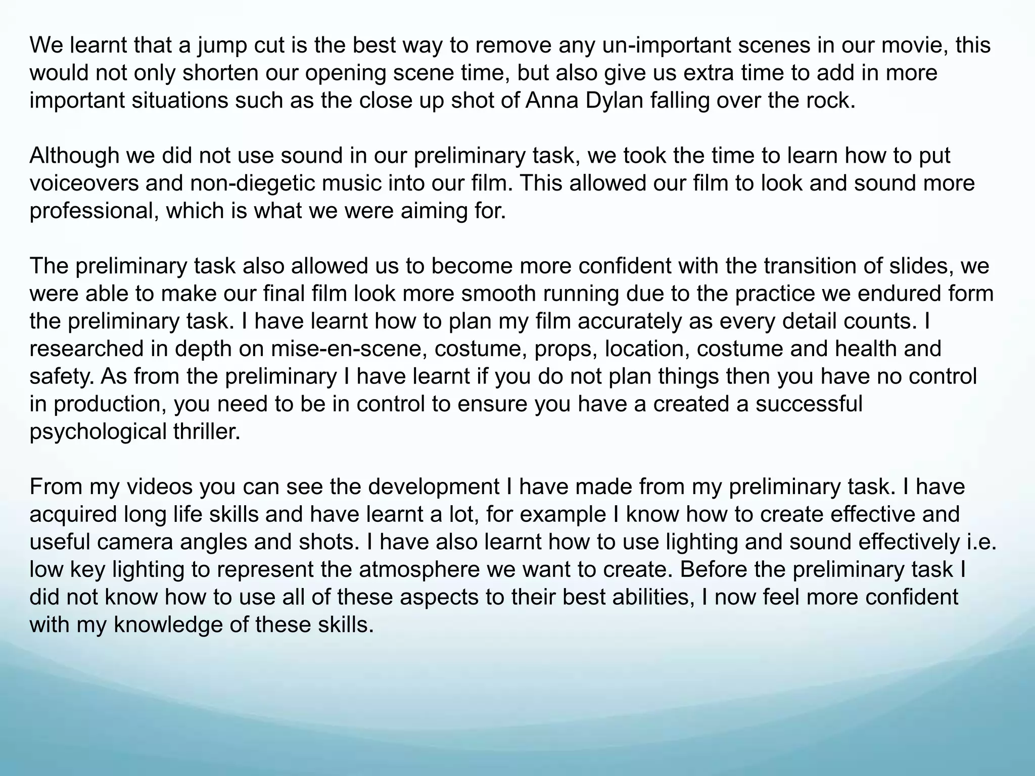 We learnt that a jump cut is the best way to remove any un-important scenes in our movie, this
would not only shorten our opening scene time, but also give us extra time to add in more
important situations such as the close up shot of Anna Dylan falling over the rock.
Although we did not use sound in our preliminary task, we took the time to learn how to put
voiceovers and non-diegetic music into our film. This allowed our film to look and sound more
professional, which is what we were aiming for.
The preliminary task also allowed us to become more confident with the transition of slides, we
were able to make our final film look more smooth running due to the practice we endured form
the preliminary task. I have learnt how to plan my film accurately as every detail counts. I
researched in depth on mise-en-scene, costume, props, location, costume and health and
safety. As from the preliminary I have learnt if you do not plan things then you have no control
in production, you need to be in control to ensure you have a created a successful
psychological thriller.
From my videos you can see the development I have made from my preliminary task. I have
acquired long life skills and have learnt a lot, for example I know how to create effective and
useful camera angles and shots. I have also learnt how to use lighting and sound effectively i.e.
low key lighting to represent the atmosphere we want to create. Before the preliminary task I
did not know how to use all of these aspects to their best abilities, I now feel more confident
with my knowledge of these skills.
 