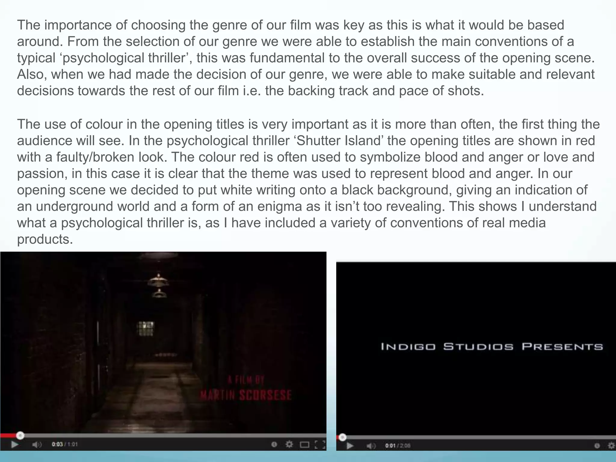The importance of choosing the genre of our film was key as this is what it would be based
around. From the selection of our genre we were able to establish the main conventions of a
typical „psychological thriller‟, this was fundamental to the overall success of the opening scene.
Also, when we had made the decision of our genre, we were able to make suitable and relevant
decisions towards the rest of our film i.e. the backing track and pace of shots.
The use of colour in the opening titles is very important as it is more than often, the first thing the
audience will see. In the psychological thriller „Shutter Island‟ the opening titles are shown in red
with a faulty/broken look. The colour red is often used to symbolize blood and anger or love and
passion, in this case it is clear that the theme was used to represent blood and anger. In our
opening scene we decided to put white writing onto a black background, giving an indication of
an underground world and a form of an enigma as it isn‟t too revealing. This shows I understand
what a psychological thriller is, as I have included a variety of conventions of real media
products.
 