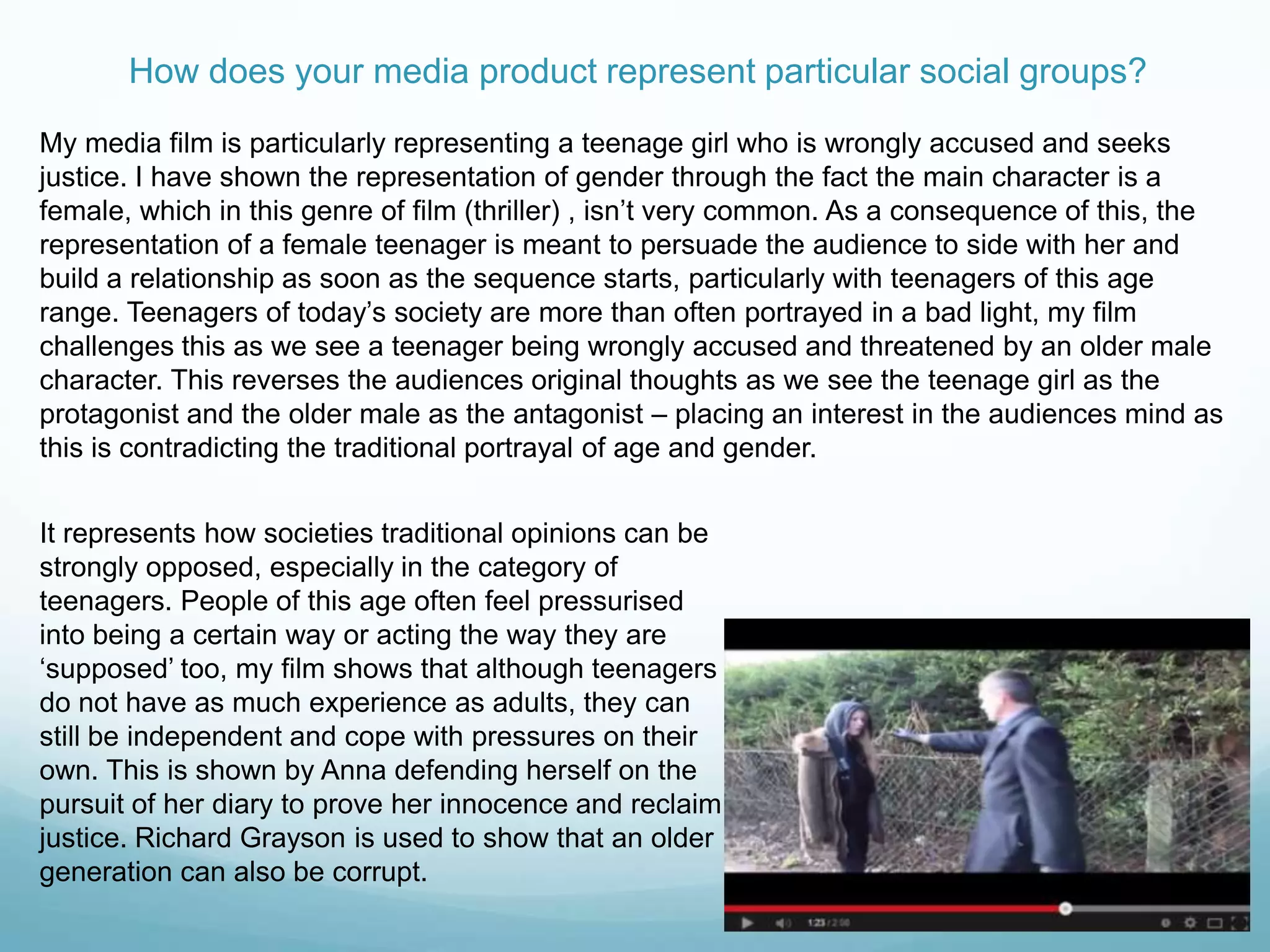 How does your media product represent particular social groups?
My media film is particularly representing a teenage girl who is wrongly accused and seeks
justice. I have shown the representation of gender through the fact the main character is a
female, which in this genre of film (thriller) , isn‟t very common. As a consequence of this, the
representation of a female teenager is meant to persuade the audience to side with her and
build a relationship as soon as the sequence starts, particularly with teenagers of this age
range. Teenagers of today‟s society are more than often portrayed in a bad light, my film
challenges this as we see a teenager being wrongly accused and threatened by an older male
character. This reverses the audiences original thoughts as we see the teenage girl as the
protagonist and the older male as the antagonist – placing an interest in the audiences mind as
this is contradicting the traditional portrayal of age and gender.
It represents how societies traditional opinions can be
strongly opposed, especially in the category of
teenagers. People of this age often feel pressurised
into being a certain way or acting the way they are
„supposed‟ too, my film shows that although teenagers
do not have as much experience as adults, they can
still be independent and cope with pressures on their
own. This is shown by Anna defending herself on the
pursuit of her diary to prove her innocence and reclaim
justice. Richard Grayson is used to show that an older
generation can also be corrupt.
 