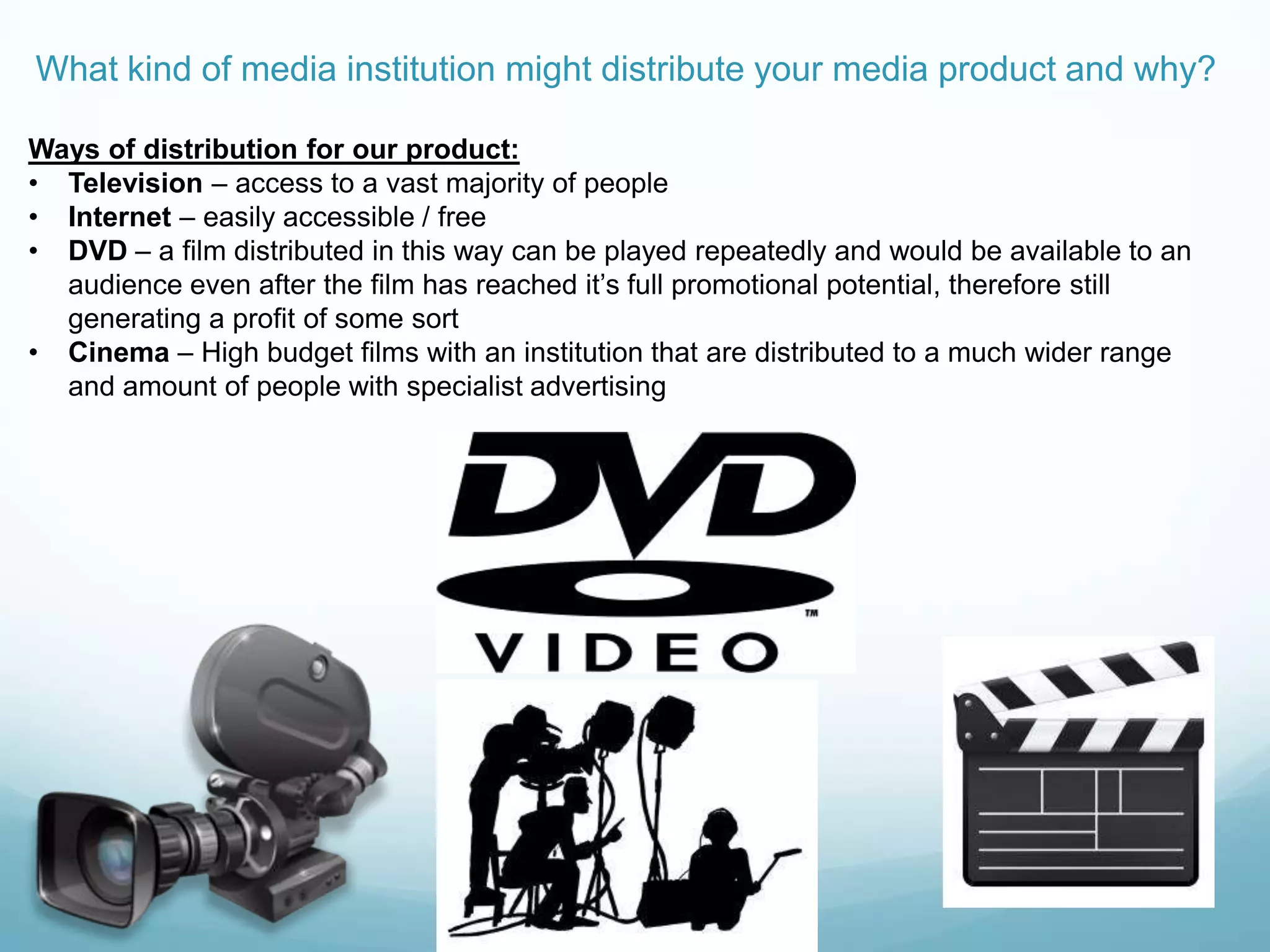 What kind of media institution might distribute your media product and why?
Ways of distribution for our product:
• Television – access to a vast majority of people
• Internet – easily accessible / free
• DVD – a film distributed in this way can be played repeatedly and would be available to an
audience even after the film has reached it‟s full promotional potential, therefore still
generating a profit of some sort
• Cinema – High budget films with an institution that are distributed to a much wider range
and amount of people with specialist advertising
 