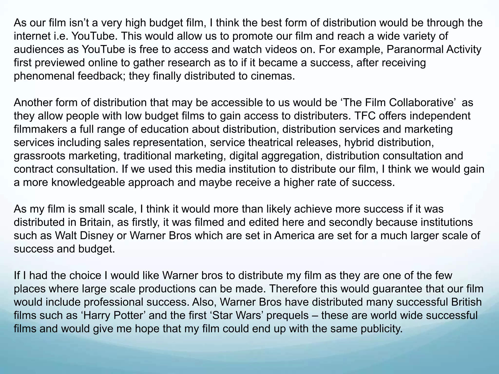 As our film isn‟t a very high budget film, I think the best form of distribution would be through the
internet i.e. YouTube. This would allow us to promote our film and reach a wide variety of
audiences as YouTube is free to access and watch videos on. For example, Paranormal Activity
first previewed online to gather research as to if it became a success, after receiving
phenomenal feedback; they finally distributed to cinemas.
Another form of distribution that may be accessible to us would be „The Film Collaborative‟ as
they allow people with low budget films to gain access to distributers. TFC offers independent
filmmakers a full range of education about distribution, distribution services and marketing
services including sales representation, service theatrical releases, hybrid distribution,
grassroots marketing, traditional marketing, digital aggregation, distribution consultation and
contract consultation. If we used this media institution to distribute our film, I think we would gain
a more knowledgeable approach and maybe receive a higher rate of success.
As my film is small scale, I think it would more than likely achieve more success if it was
distributed in Britain, as firstly, it was filmed and edited here and secondly because institutions
such as Walt Disney or Warner Bros which are set in America are set for a much larger scale of
success and budget.
If I had the choice I would like Warner bros to distribute my film as they are one of the few
places where large scale productions can be made. Therefore this would guarantee that our film
would include professional success. Also, Warner Bros have distributed many successful British
films such as „Harry Potter‟ and the first „Star Wars‟ prequels – these are world wide successful
films and would give me hope that my film could end up with the same publicity.
 