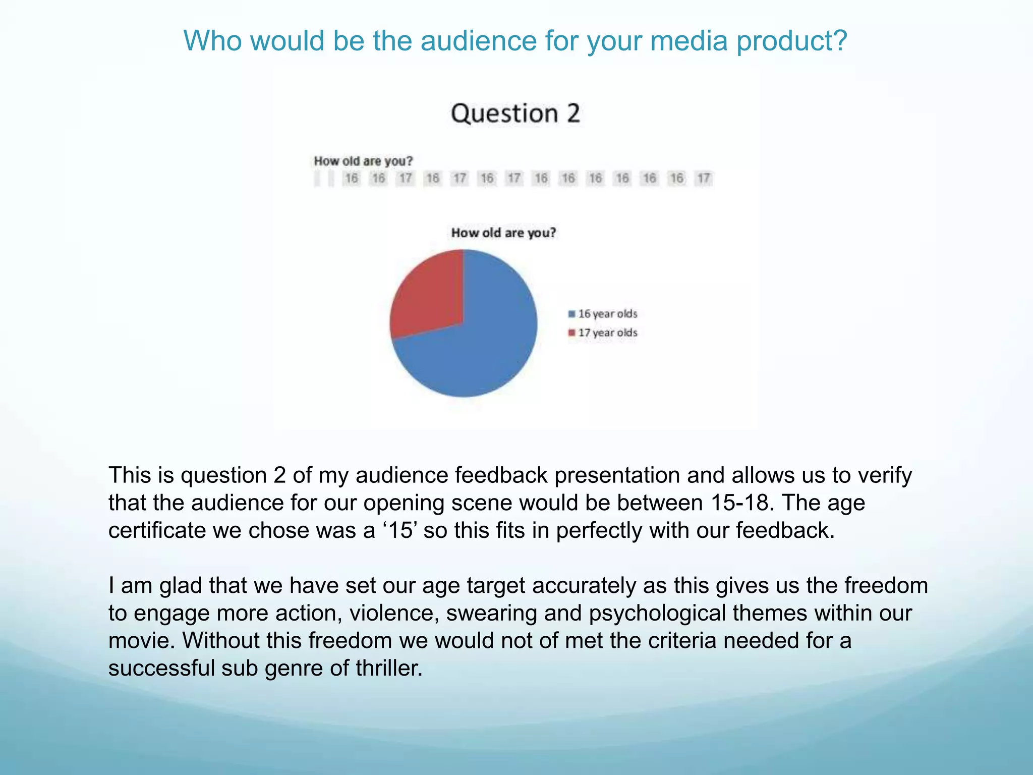 Who would be the audience for your media product?
This is question 2 of my audience feedback presentation and allows us to verify
that the audience for our opening scene would be between 15-18. The age
certificate we chose was a „15‟ so this fits in perfectly with our feedback.
I am glad that we have set our age target accurately as this gives us the freedom
to engage more action, violence, swearing and psychological themes within our
movie. Without this freedom we would not of met the criteria needed for a
successful sub genre of thriller.
 