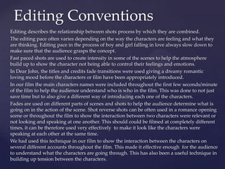 Editing describes the relationship between shots process by which they are combined.
The editing pace often varies depending on the way the characters are feeling and what they
are thinking. Editing pace in the process of boy and girl falling in love always slow down to
make sure that the audience grasps the concept.
Fast paced shots are used to create intensity in some of the scenes to help the atmosphere
build up to show the character not being able to control their feelings and emotions.
In Dear John, the titles and credits fade transitions were used giving a dreamy romantic
loving mood before the characters or film have been appropriately introduced.
In our film the main characters names were included throughout the first few seconds/minute
of the film to help the audience understand who is who in the film. This was done to not just
save time but to also give a different way of introducing each one of the characters.
Fades are used on different parts of scenes and shots to help the audience determine what is
going on in the action of the scene. Shot reverse shots can be often used in a romance opening
scene or throughout the film to show the interaction between two characters were relevant or
not looking and speaking at one another. This should could be filmed at completely different
times, it can be therefore used very effectively to make it look like the characters were
speaking at each other at the same time.
We had used this technique in our film to show the interaction between the characters on
several different accounts throughout the film. This made it effective enough for the audience
to understand what the characters are going through. This has also been a useful technique in
building up tension between the characters.
Editing Conventions
 