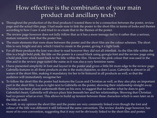  Throughout the production of the final products I wanted there to be a connection between the poster, review
page and the actual film page. I had made sure to link the poster to the short film in terms of looks and themes
according to how I saw it and tried to re-create that in the themes of the poster.
 The review page however does not fully follow that as it has a more teenage feel to it rather than a serious,
mature romantic look that the poster has.
 The main elements that were share between the poster and the short film are the colour schemes. The short
film is very bright and airy which I tried to create in the poster, giving it a light look.
 For all three products the font was clear to read however they did not all interlink. As the film title within the
film is a bright bold pink, the title on the poster is a casual black using georgia font and the review page using
a bold pink font which went back to the title within the film. However the pink colour that was used in the
film and in the review page suited the name as it was also a very feminine name.
 I have presented simplicity in font and layout in the poster and given a little bit more edge to the review page.
Gabriella features in all three products as she is the main character, so does Lucas. Gabriella is almost in all
scenes of the short film, making it mandatory for her to be featured in all products as well, so that the
audience will immediately recognise her
 To follow the short film the poster had features the Lucas and Christian as well, as they also play an important
part in the short film. Lucas is right next to Gabriella on the poster, showing their relationship straight away.
Christian has been placed underneath them on his own, to suggest that no matter what he does to gain
Gabriella’s heart, Gabriella will always place him beneath her and her relationships. Showing that Christian
had no power what so ever. This allows to build up tension between these characters which is seen later on in
the film as well.
 Overall, in my opinion the short film and the poster are very commonly linked even though the font and
colour of the title was different it still followed the same convention. The review double page however, has
more of its own convention, suggesting that it may not be obviously linked to the short film and poster.
How effective is the combination of your main
product and ancillary texts?
 