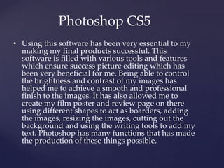 Photoshop CS5
• Using this software has been very essential to my
making my final products successful. This
software is filled with various tools and features
which ensure success picture editing which has
been very beneficial for me. Being able to control
the brightness and contrast of my images has
helped me to achieve a smooth and professional
finish to the images. It has also allowed me to
create my film poster and review page on there
using different shapes to act as boarders, adding
the images, resizing the images, cutting out the
background and using the writing tools to add my
text. Photoshop has many functions that has made
the production of these things possible.
 