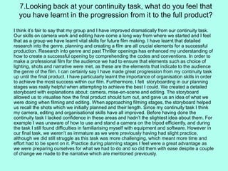 I think it’s fair to say that my group and I have improved dramatically from our continuity task.
Our skills on camera work and editing have come a long way from where we started and I feel
that as a group we have learnt vital skills for future film making. I have learnt that detailed
research into the genre, planning and creating a film are all crucial elements for a successful
production. Research into genre and past Thriller openings has enhanced my understanding of
how to create a successful opening by comprehending the codes and conventions. In order to
make a professional film for the audience we had to ensure that elements such as choice of
lighting, shots and narrative were met, as these are the elements that indicate to the audience
the genre of the film. I can certainly say I have made great progression from my continuity task
up until the final product. I have particularly learnt the importance of organisation skills in order
to achieve the most success within our film. Furthermore, I felt storyboarding in our planning
stages was really helpful when attempting to achieve the best I could. We created a detailed
storyboard with explanations about: camera, mise-en-scene and editing. The storyboard
allowed us to visualise how the final product should turn out, and gave us an idea of what we
were doing when filming and editing. When approaching filming stages, the storyboard helped
us recall the shots which we initially planned and their length. Since my continuity task I think
my camera, editing and organisational skills have all improved. Before having done the
continuity task I lacked confidence in these areas and hadn’t the slightest idea about them. For
example I was unaware of how to use and stand a camera on the tripod efficiently, and during
the task I still found difficulties in familiarising myself with equipment and software. However in
our final task, we weren’t as immature as we were previously having had slight practice,
although we did still struggle as this task was more challenging, which meant more time and
effort had to be spent on it. Practice during planning stages I feel were a great advantage as
we were preparing ourselves for what we had to do and so did them with ease despite a couple
of change we made to the narrative which are mentioned previously.
7.Looking back at your continuity task, what do you feel that
you have learnt in the progression from it to the full product?
 