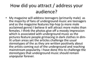 How did you attract / address your
audience?
• My magazine will address teenagers (primarily male) as
the majority of fans of underground music are teenagers
and as the magazine features hip-hop (a more male
acclaimed genre) I believe it will attract more males than
females. I think the photos give off a moody impression
which is associated with underground music as the
pictures feature people grimacing in dark clothes in dim-
lit urban areas yet the articles challenge the usual
stereotypes of the as they are written positively about
the artists coming out of the underground and reaching
mainstream popularity. I have done this to challenge the
stereotypes that underground music should remain
unpopular forever.
 