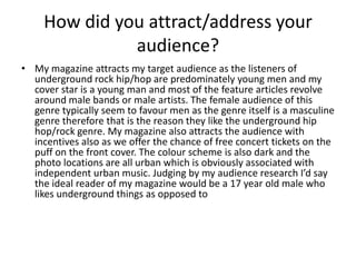 How did you attract/address your
audience?
• My magazine attracts my target audience as the listeners of
underground rock hip/hop are predominately young men and my
cover star is a young man and most of the feature articles revolve
around male bands or male artists. The female audience of this
genre typically seem to favour men as the genre itself is a masculine
genre therefore that is the reason they like the underground hip
hop/rock genre. My magazine also attracts the audience with
incentives also as we offer the chance of free concert tickets on the
puff on the front cover. The colour scheme is also dark and the
photo locations are all urban which is obviously associated with
independent urban music. Judging by my audience research I’d say
the ideal reader of my magazine would be a 17 year old male who
likes underground things as opposed to
 