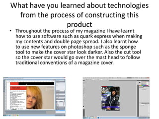 What have you learned about technologies
from the process of constructing this
product
• Throughout the process of my magazine I have learnt
how to use software such as quark express when making
my contents and double page spread. I also learnt how
to use new features on photoshop such as the sponge
tool to make the cover star look darker. Also the cut tool
so the cover star would go over the mast head to follow
traditional conventions of a magazine cover.
 